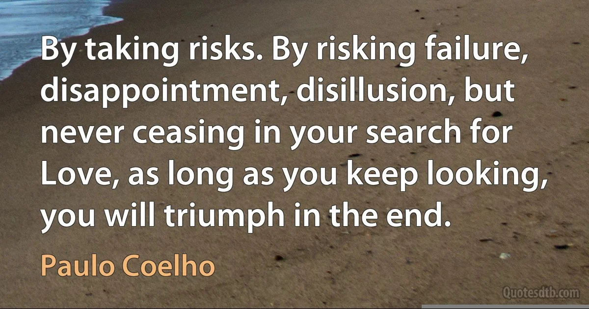 By taking risks. By risking failure, disappointment, disillusion, but never ceasing in your search for Love, as long as you keep looking, you will triumph in the end. (Paulo Coelho)