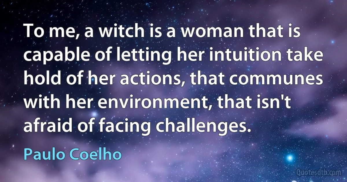 To me, a witch is a woman that is capable of letting her intuition take hold of her actions, that communes with her environment, that isn't afraid of facing challenges. (Paulo Coelho)