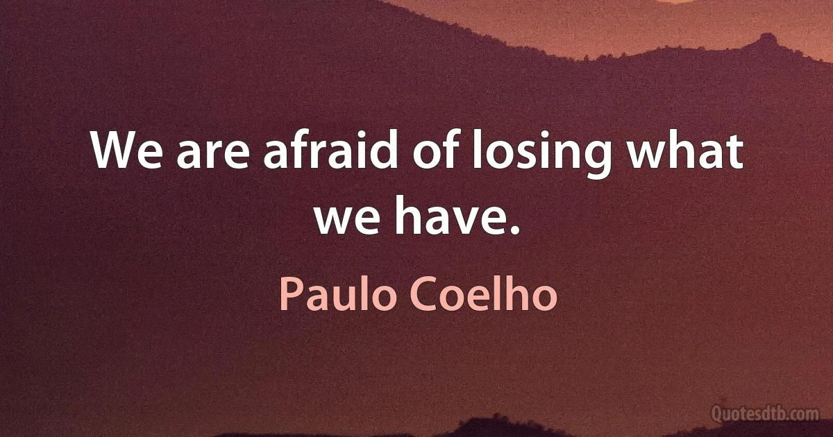 We are afraid of losing what we have. (Paulo Coelho)