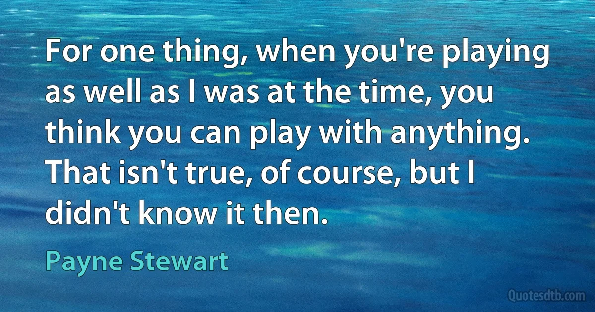 For one thing, when you're playing as well as I was at the time, you think you can play with anything. That isn't true, of course, but I didn't know it then. (Payne Stewart)