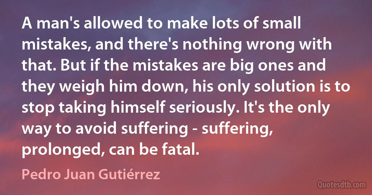 A man's allowed to make lots of small mistakes, and there's nothing wrong with that. But if the mistakes are big ones and they weigh him down, his only solution is to stop taking himself seriously. It's the only way to avoid suffering - suffering, prolonged, can be fatal. (Pedro Juan Gutiérrez)