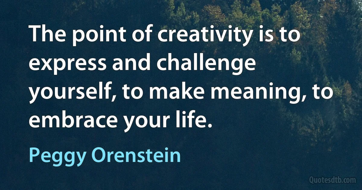 The point of creativity is to express and challenge yourself, to make meaning, to embrace your life. (Peggy Orenstein)