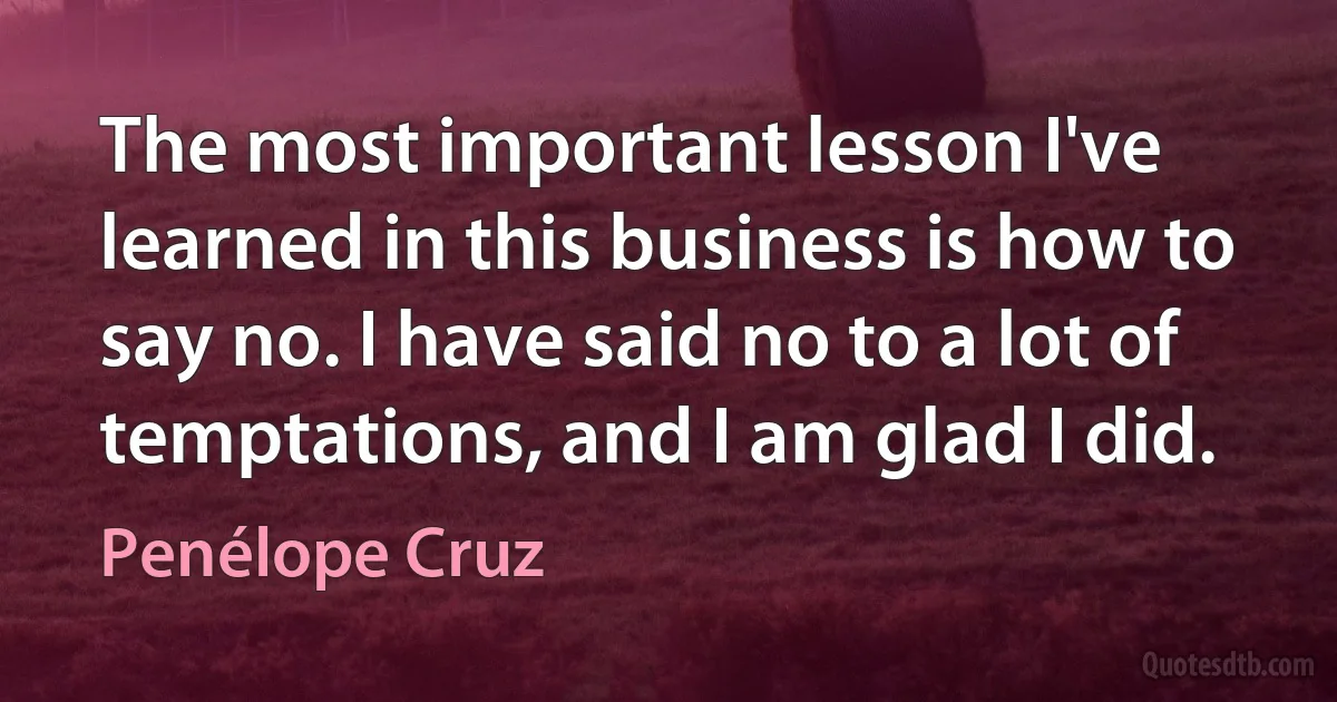 The most important lesson I've learned in this business is how to say no. I have said no to a lot of temptations, and I am glad I did. (Penélope Cruz)