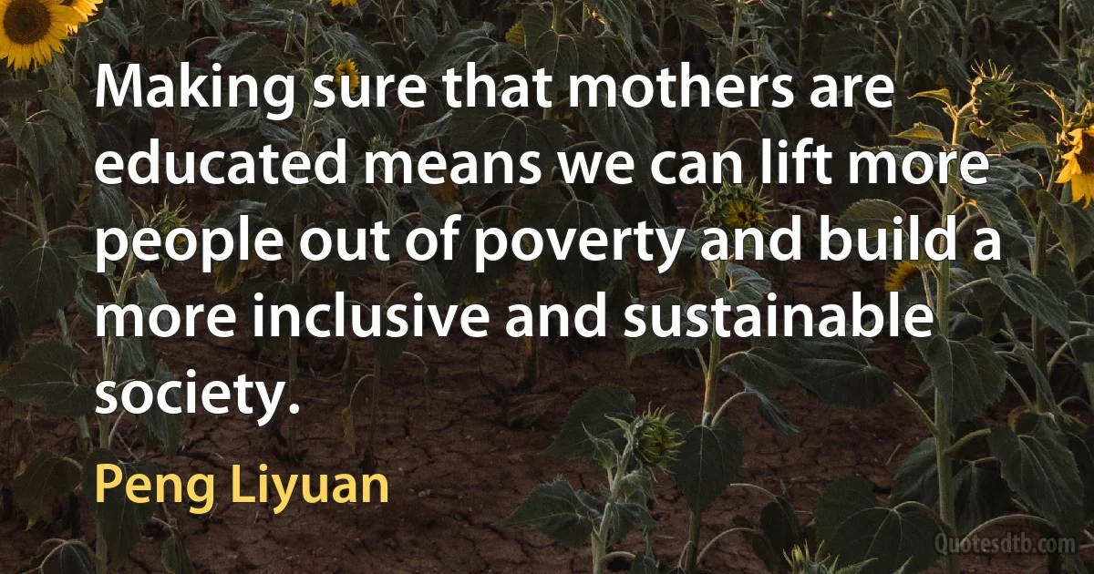 Making sure that mothers are educated means we can lift more people out of poverty and build a more inclusive and sustainable society. (Peng Liyuan)