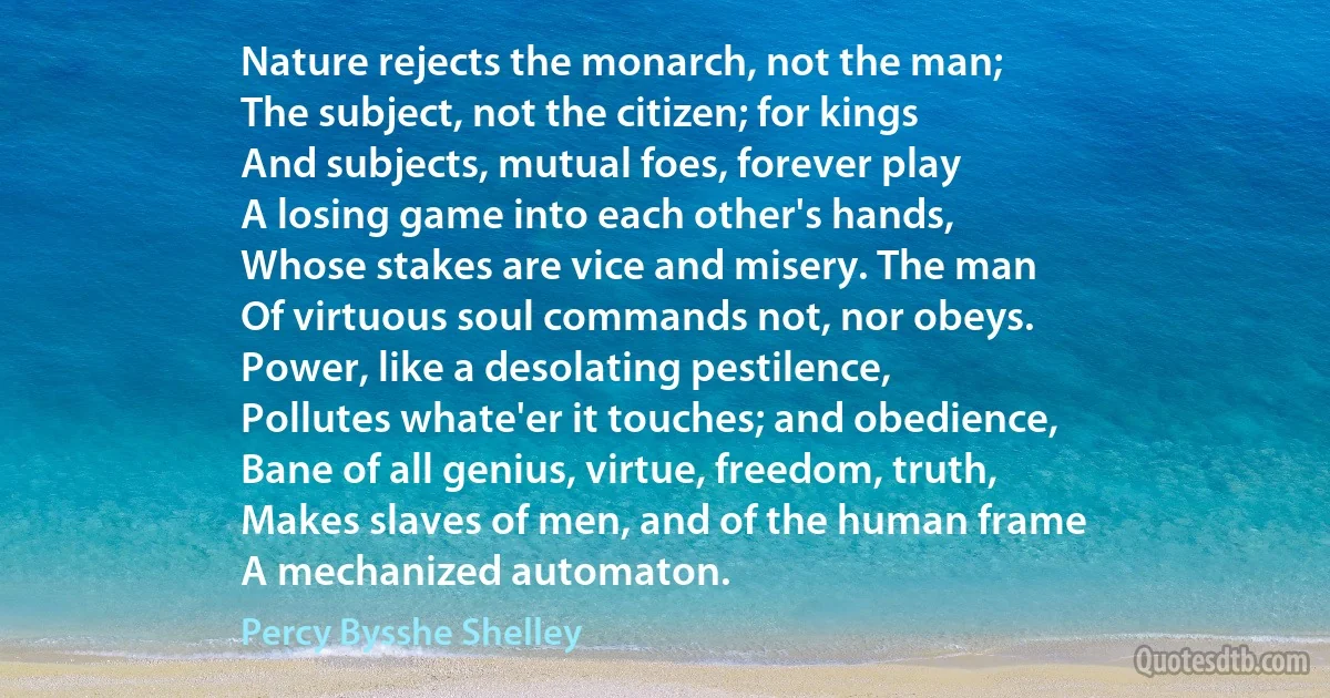 Nature rejects the monarch, not the man;
The subject, not the citizen; for kings
And subjects, mutual foes, forever play
A losing game into each other's hands,
Whose stakes are vice and misery. The man
Of virtuous soul commands not, nor obeys.
Power, like a desolating pestilence,
Pollutes whate'er it touches; and obedience,
Bane of all genius, virtue, freedom, truth,
Makes slaves of men, and of the human frame
A mechanized automaton. (Percy Bysshe Shelley)