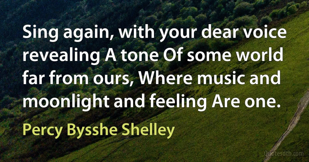 Sing again, with your dear voice revealing A tone Of some world far from ours, Where music and moonlight and feeling Are one. (Percy Bysshe Shelley)