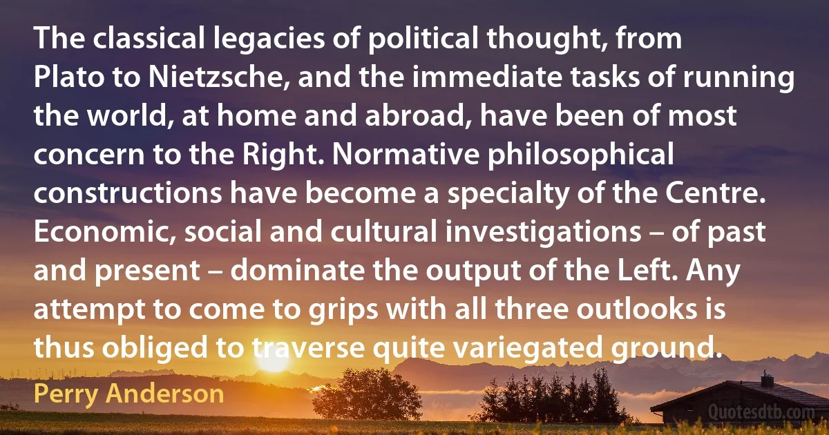 The classical legacies of political thought, from Plato to Nietzsche, and the immediate tasks of running the world, at home and abroad, have been of most concern to the Right. Normative philosophical constructions have become a specialty of the Centre. Economic, social and cultural investigations – of past and present – dominate the output of the Left. Any attempt to come to grips with all three outlooks is thus obliged to traverse quite variegated ground. (Perry Anderson)