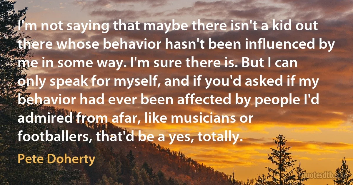 I'm not saying that maybe there isn't a kid out there whose behavior hasn't been influenced by me in some way. I'm sure there is. But I can only speak for myself, and if you'd asked if my behavior had ever been affected by people I'd admired from afar, like musicians or footballers, that'd be a yes, totally. (Pete Doherty)