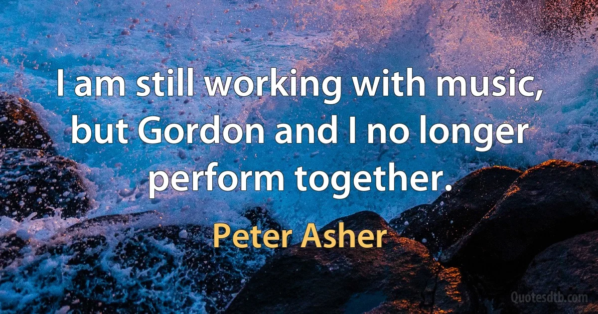 I am still working with music, but Gordon and I no longer perform together. (Peter Asher)