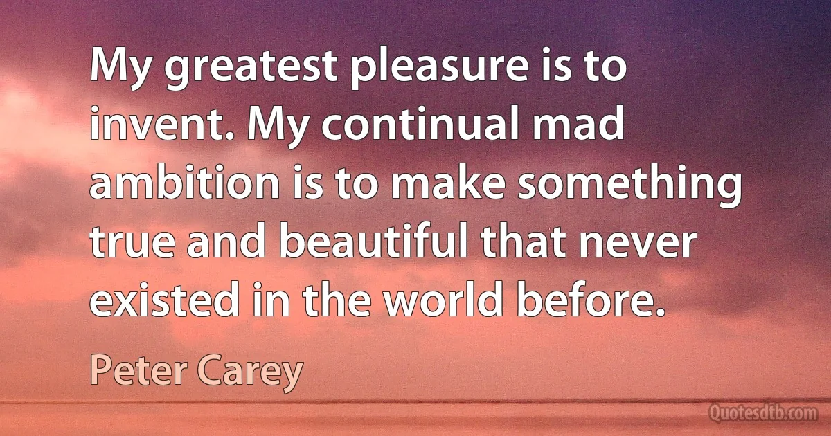 My greatest pleasure is to invent. My continual mad ambition is to make something true and beautiful that never existed in the world before. (Peter Carey)