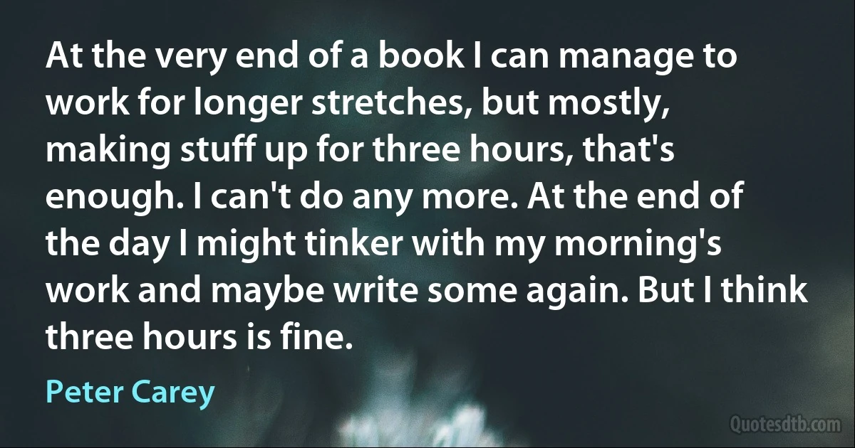 At the very end of a book I can manage to work for longer stretches, but mostly, making stuff up for three hours, that's enough. I can't do any more. At the end of the day I might tinker with my morning's work and maybe write some again. But I think three hours is fine. (Peter Carey)