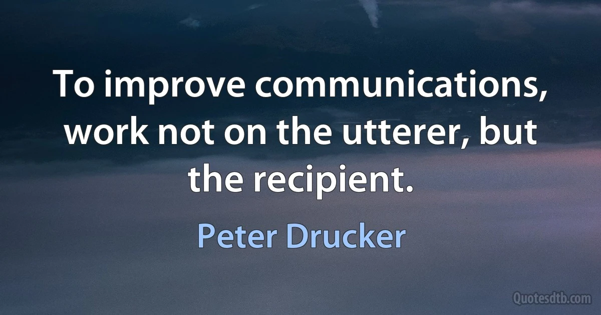 To improve communications, work not on the utterer, but the recipient. (Peter Drucker)