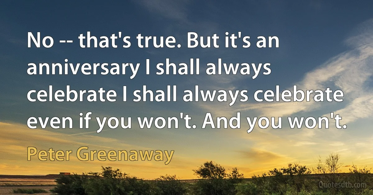 No -- that's true. But it's an anniversary I shall always celebrate I shall always celebrate even if you won't. And you won't. (Peter Greenaway)