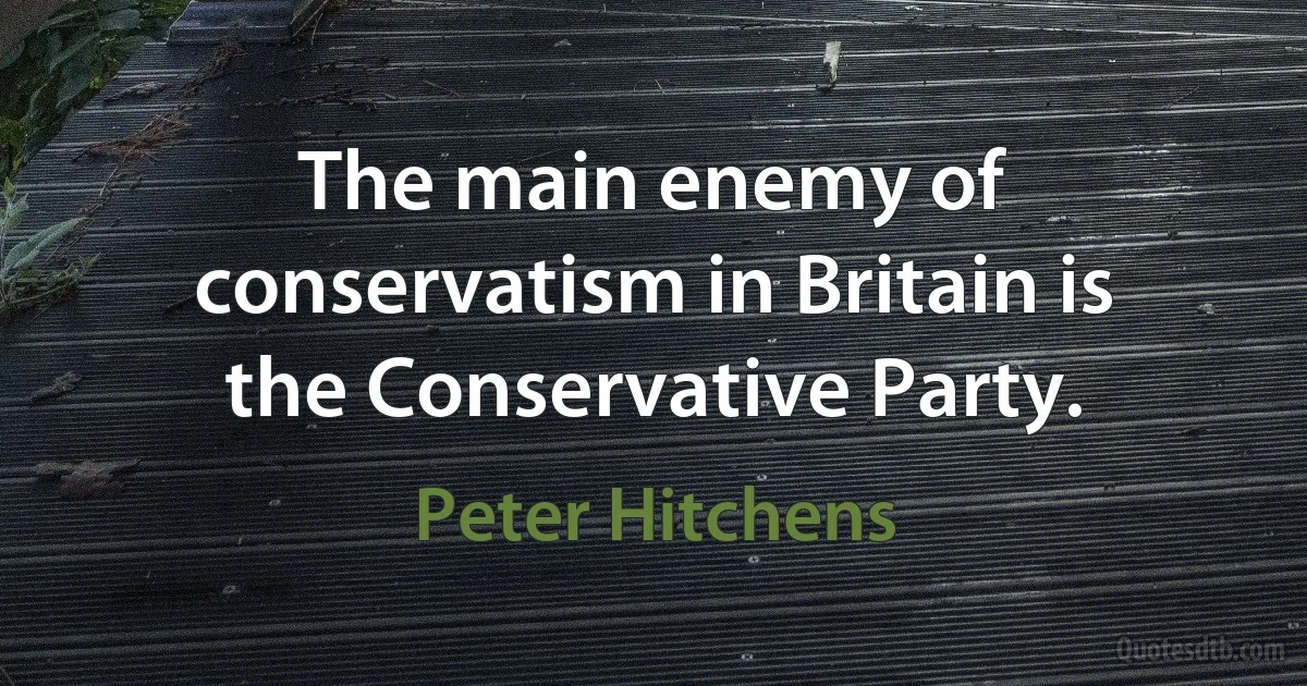 The main enemy of conservatism in Britain is the Conservative Party. (Peter Hitchens)