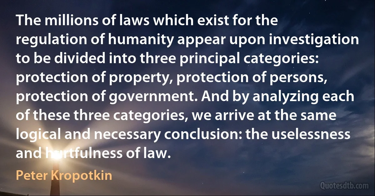 The millions of laws which exist for the regulation of humanity appear upon investigation to be divided into three principal categories: protection of property, protection of persons, protection of government. And by analyzing each of these three categories, we arrive at the same logical and necessary conclusion: the uselessness and hurtfulness of law. (Peter Kropotkin)