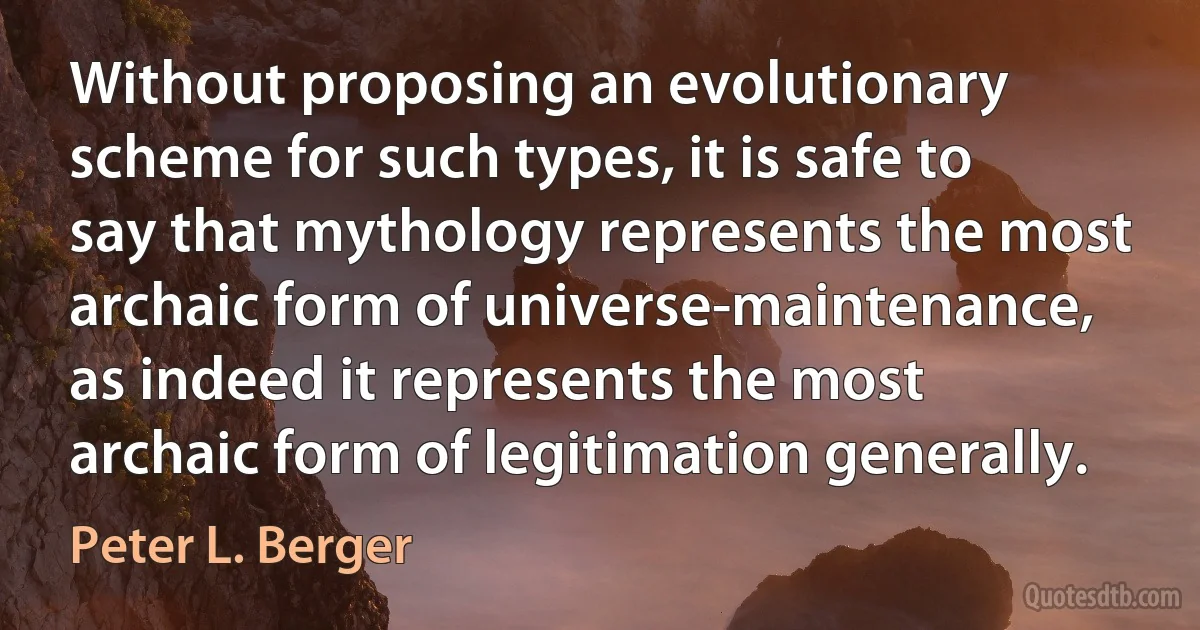 Without proposing an evolutionary scheme for such types, it is safe to say that mythology represents the most archaic form of universe-maintenance, as indeed it represents the most archaic form of legitimation generally. (Peter L. Berger)