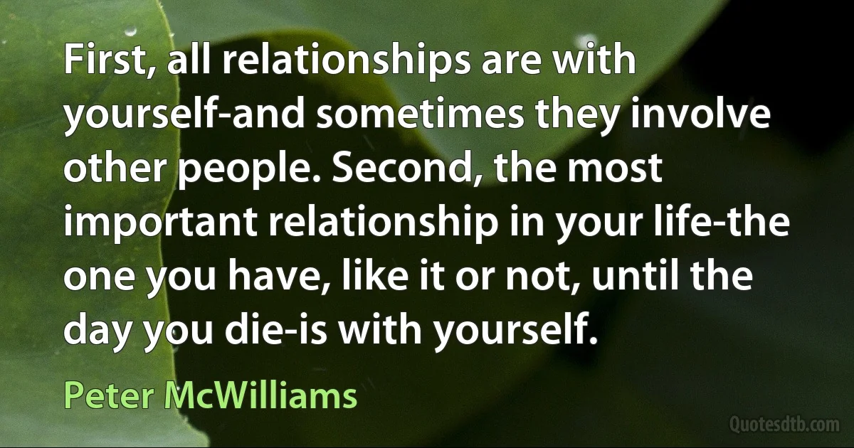 First, all relationships are with yourself-and sometimes they involve other people. Second, the most important relationship in your life-the one you have, like it or not, until the day you die-is with yourself. (Peter McWilliams)