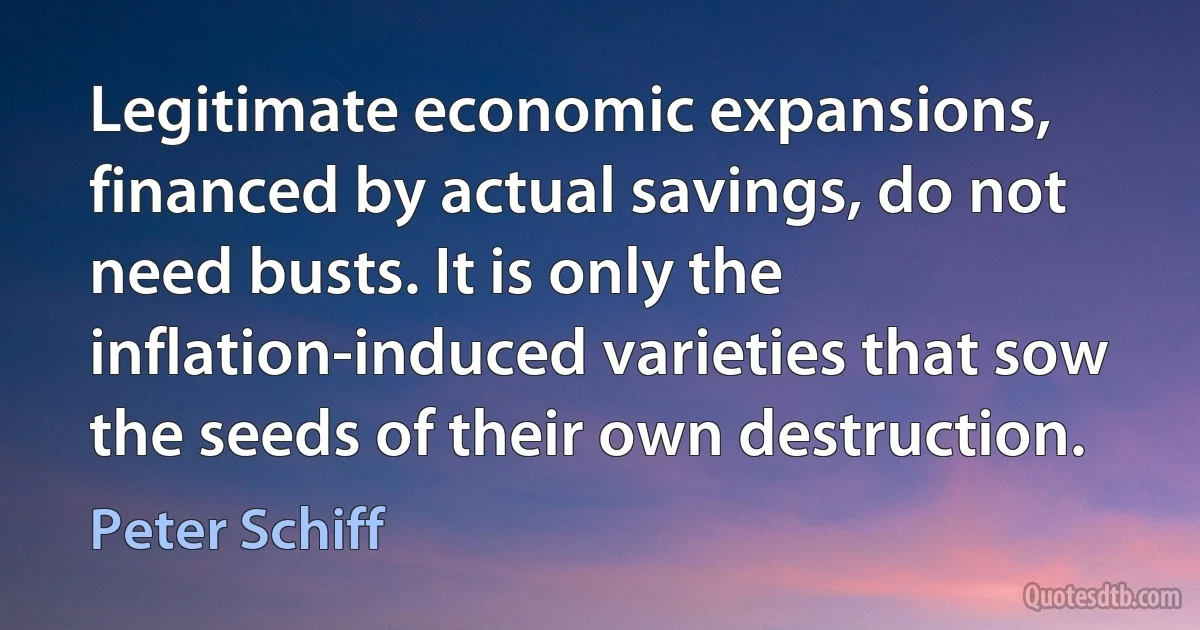 Legitimate economic expansions, financed by actual savings, do not need busts. It is only the inflation-induced varieties that sow the seeds of their own destruction. (Peter Schiff)