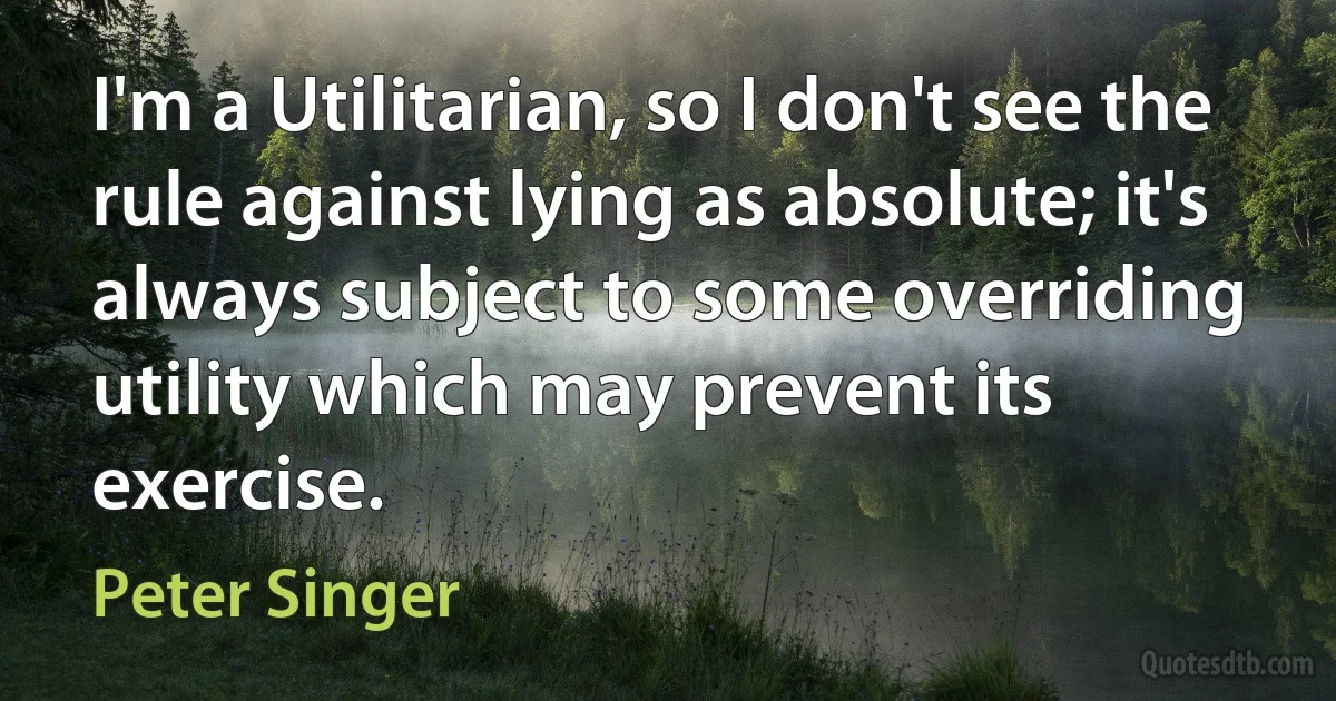 I'm a Utilitarian, so I don't see the rule against lying as absolute; it's always subject to some overriding utility which may prevent its exercise. (Peter Singer)