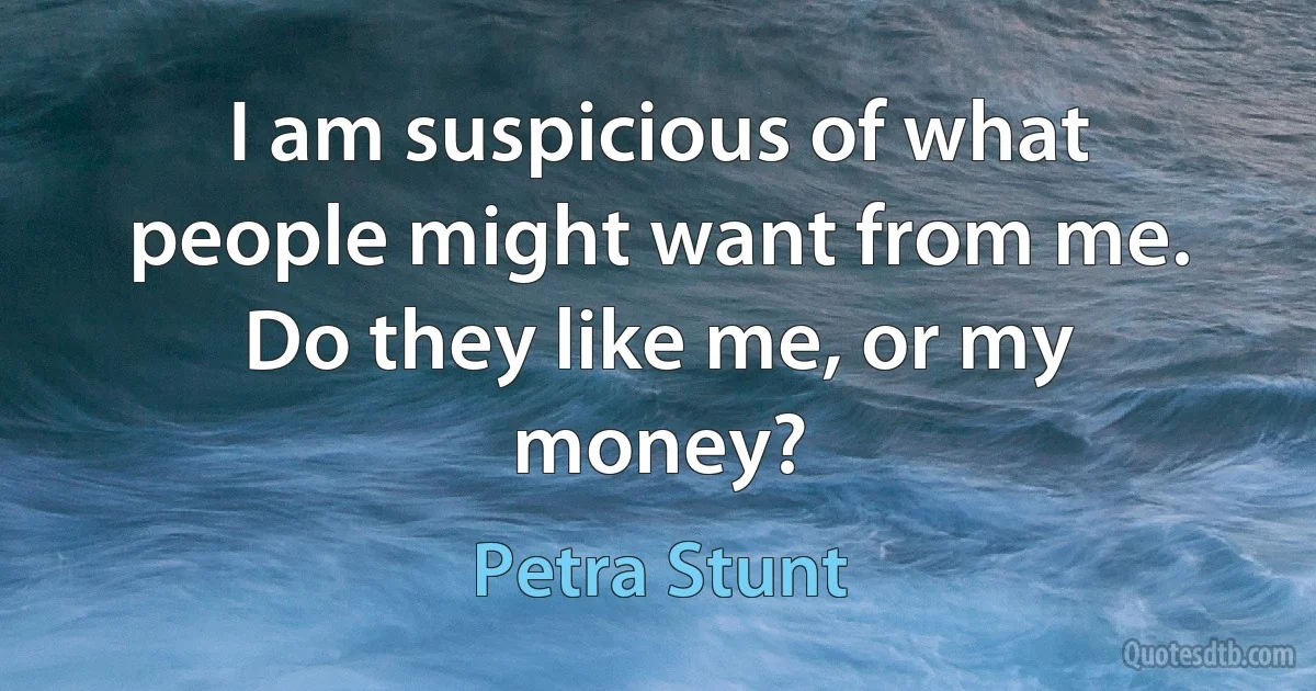 I am suspicious of what people might want from me. Do they like me, or my money? (Petra Stunt)