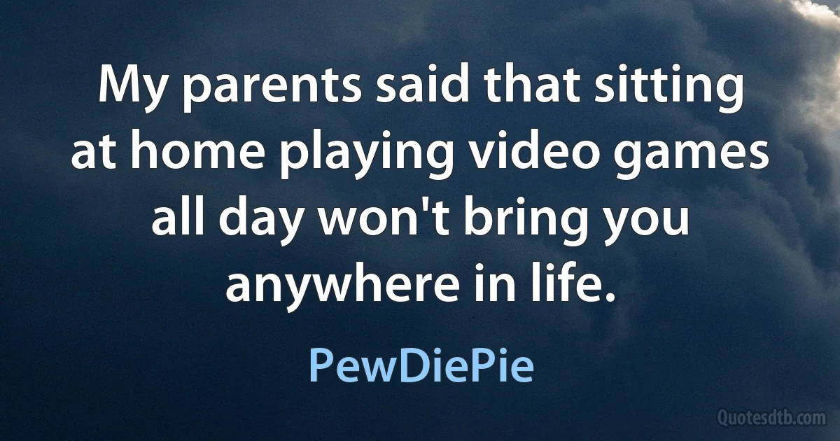 My parents said that sitting at home playing video games all day won't bring you anywhere in life. (PewDiePie)