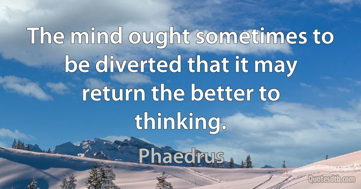 The mind ought sometimes to be diverted that it may return the better to thinking. (Phaedrus)