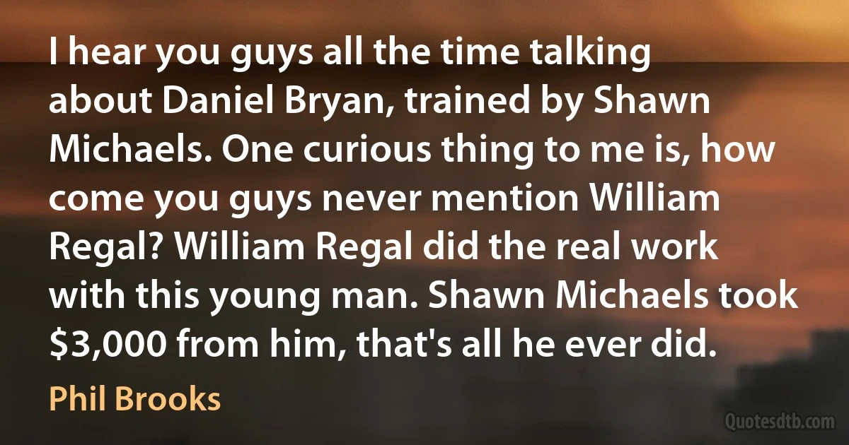 I hear you guys all the time talking about Daniel Bryan, trained by Shawn Michaels. One curious thing to me is, how come you guys never mention William Regal? William Regal did the real work with this young man. Shawn Michaels took $3,000 from him, that's all he ever did. (Phil Brooks)