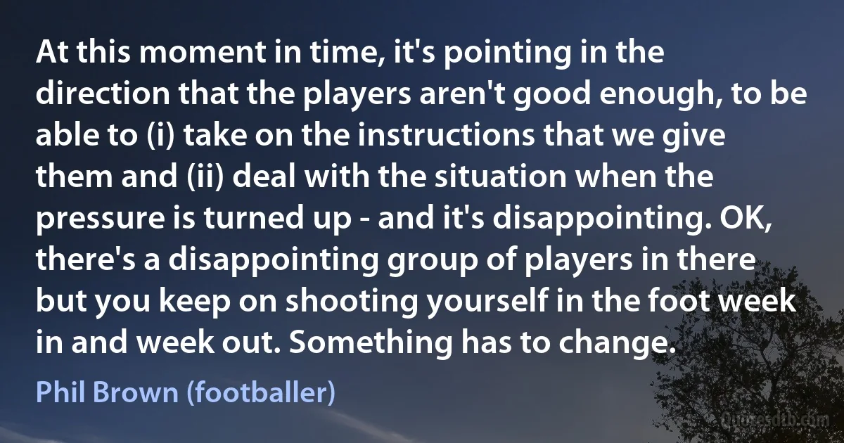 At this moment in time, it's pointing in the direction that the players aren't good enough, to be able to (i) take on the instructions that we give them and (ii) deal with the situation when the pressure is turned up - and it's disappointing. OK, there's a disappointing group of players in there but you keep on shooting yourself in the foot week in and week out. Something has to change. (Phil Brown (footballer))