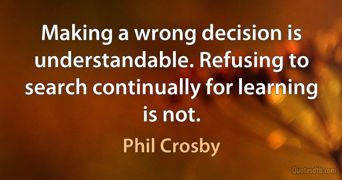 Making a wrong decision is understandable. Refusing to search continually for learning is not. (Phil Crosby)