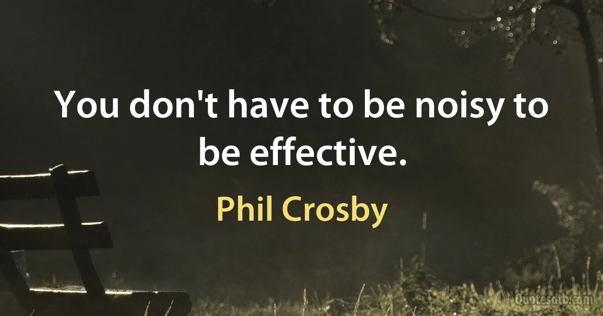 You don't have to be noisy to be effective. (Phil Crosby)