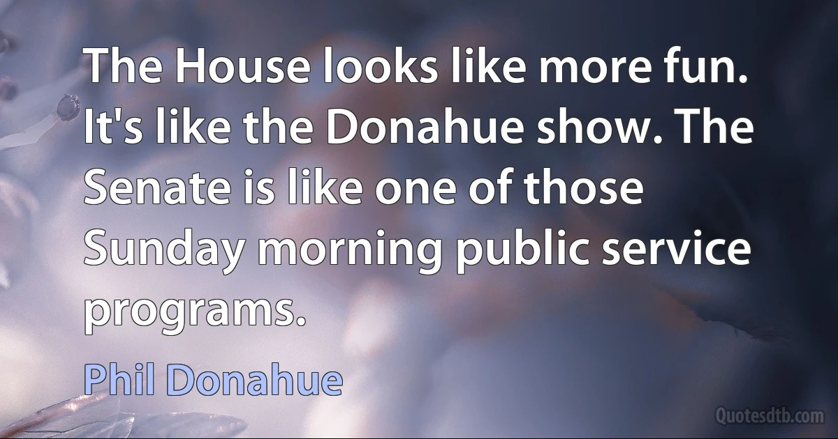 The House looks like more fun. It's like the Donahue show. The Senate is like one of those Sunday morning public service programs. (Phil Donahue)