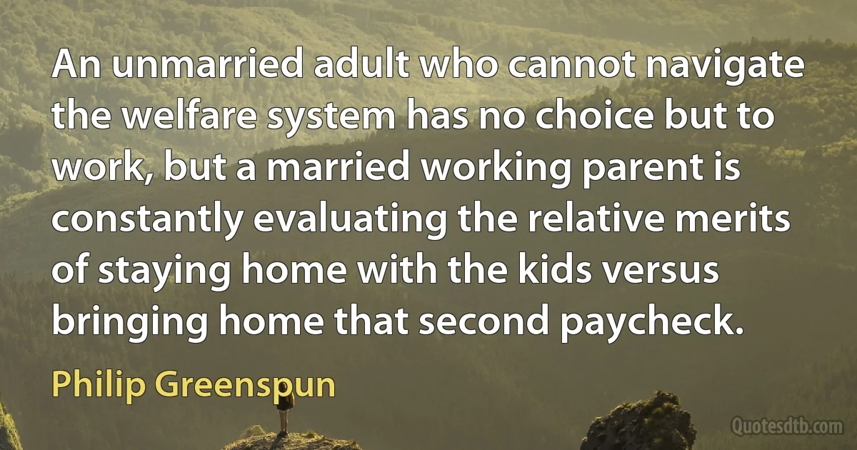 An unmarried adult who cannot navigate the welfare system has no choice but to work, but a married working parent is constantly evaluating the relative merits of staying home with the kids versus bringing home that second paycheck. (Philip Greenspun)