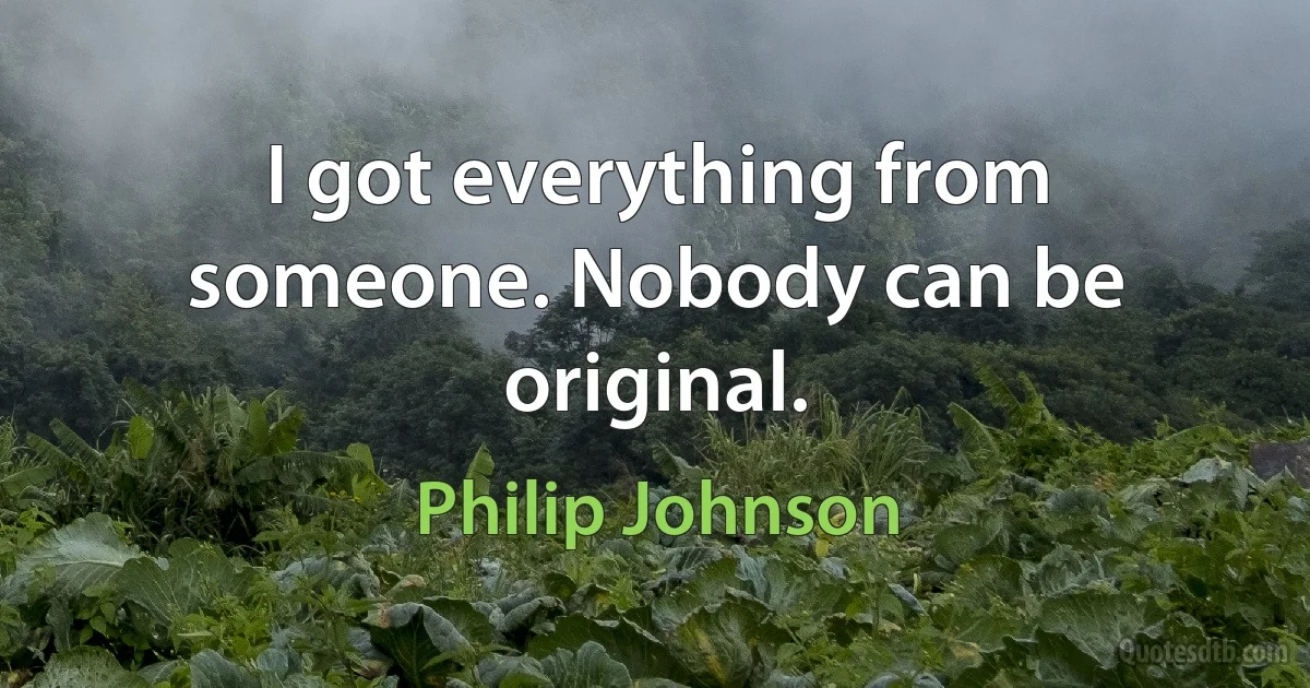 I got everything from someone. Nobody can be original. (Philip Johnson)