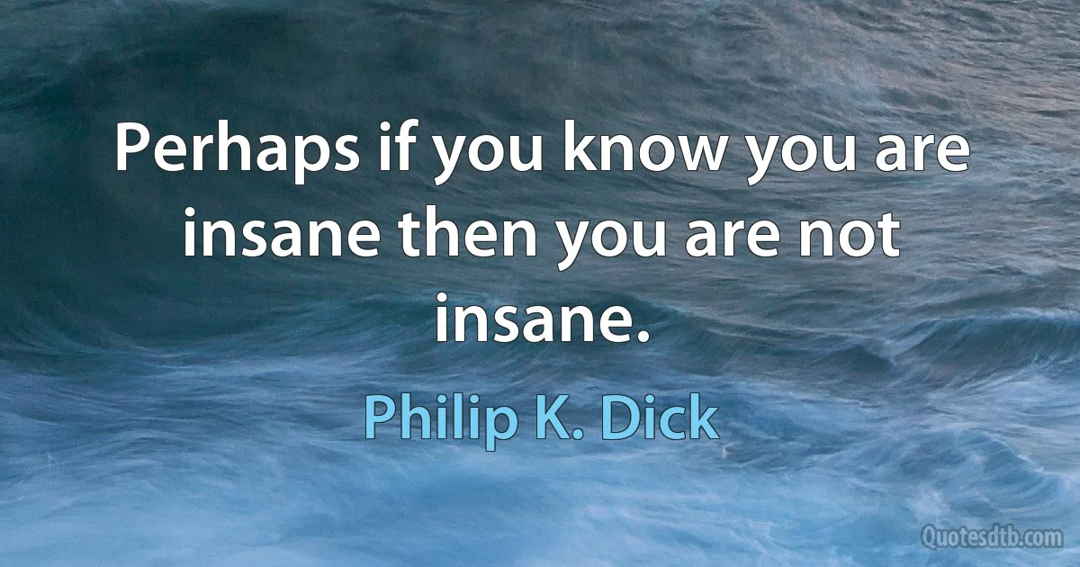 Perhaps if you know you are insane then you are not insane. (Philip K. Dick)