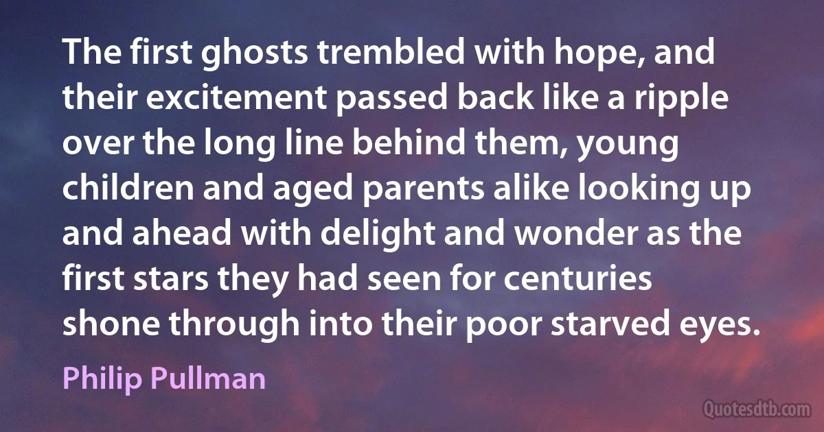 The first ghosts trembled with hope, and their excitement passed back like a ripple over the long line behind them, young children and aged parents alike looking up and ahead with delight and wonder as the first stars they had seen for centuries shone through into their poor starved eyes. (Philip Pullman)