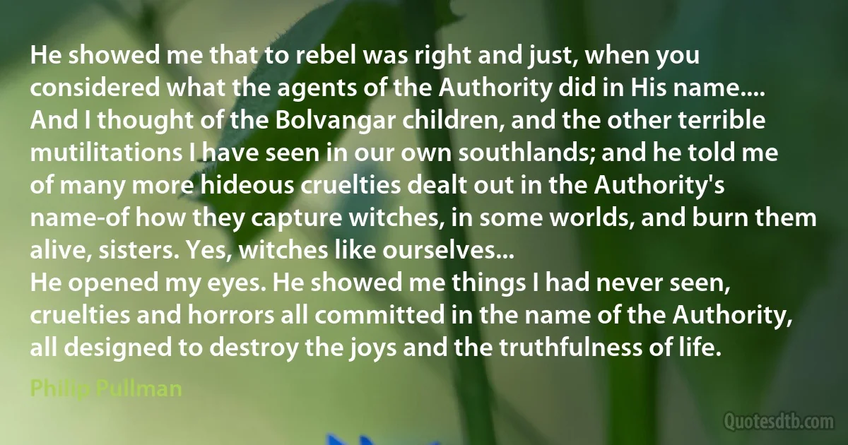 He showed me that to rebel was right and just, when you considered what the agents of the Authority did in His name.... And I thought of the Bolvangar children, and the other terrible mutilitations I have seen in our own southlands; and he told me of many more hideous cruelties dealt out in the Authority's name-of how they capture witches, in some worlds, and burn them alive, sisters. Yes, witches like ourselves...
He opened my eyes. He showed me things I had never seen, cruelties and horrors all committed in the name of the Authority, all designed to destroy the joys and the truthfulness of life. (Philip Pullman)