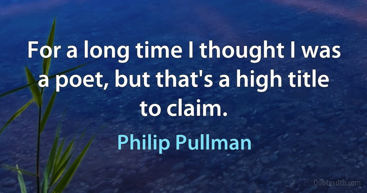 For a long time I thought I was a poet, but that's a high title to claim. (Philip Pullman)