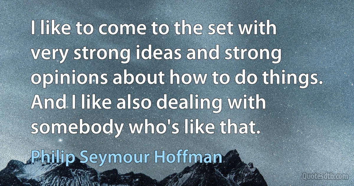 I like to come to the set with very strong ideas and strong opinions about how to do things. And I like also dealing with somebody who's like that. (Philip Seymour Hoffman)