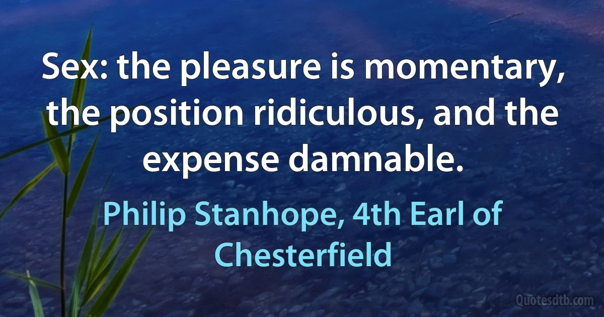 Sex: the pleasure is momentary, the position ridiculous, and the expense damnable. (Philip Stanhope, 4th Earl of Chesterfield)