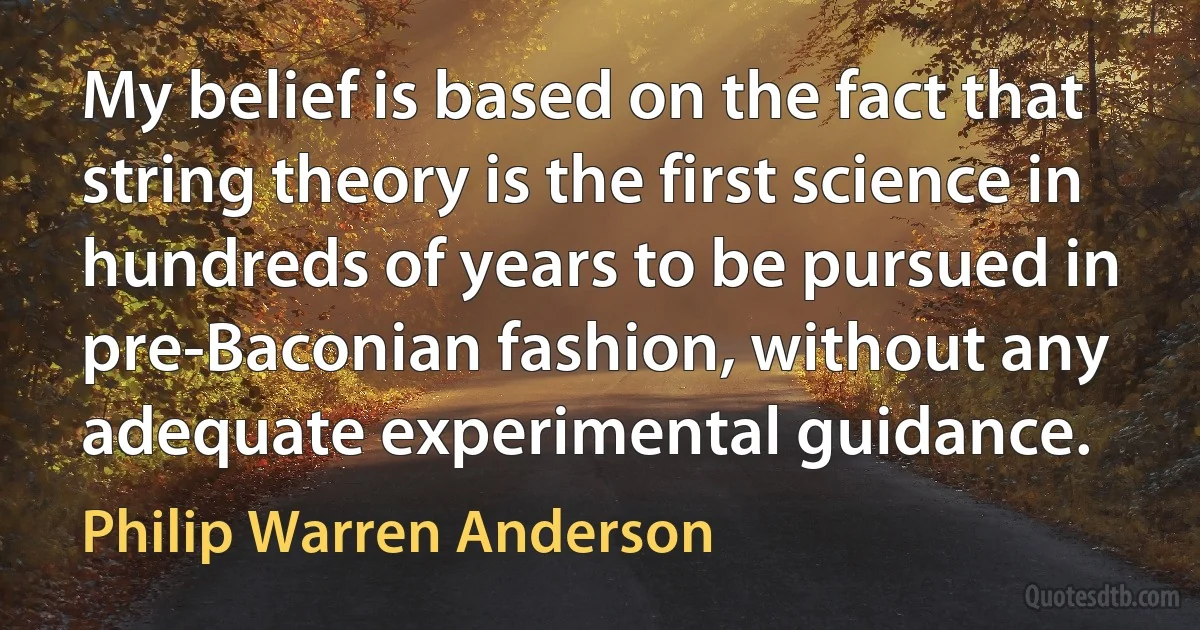 My belief is based on the fact that string theory is the first science in hundreds of years to be pursued in pre-Baconian fashion, without any adequate experimental guidance. (Philip Warren Anderson)