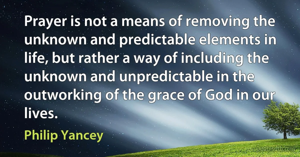 Prayer is not a means of removing the unknown and predictable elements in life, but rather a way of including the unknown and unpredictable in the outworking of the grace of God in our lives. (Philip Yancey)