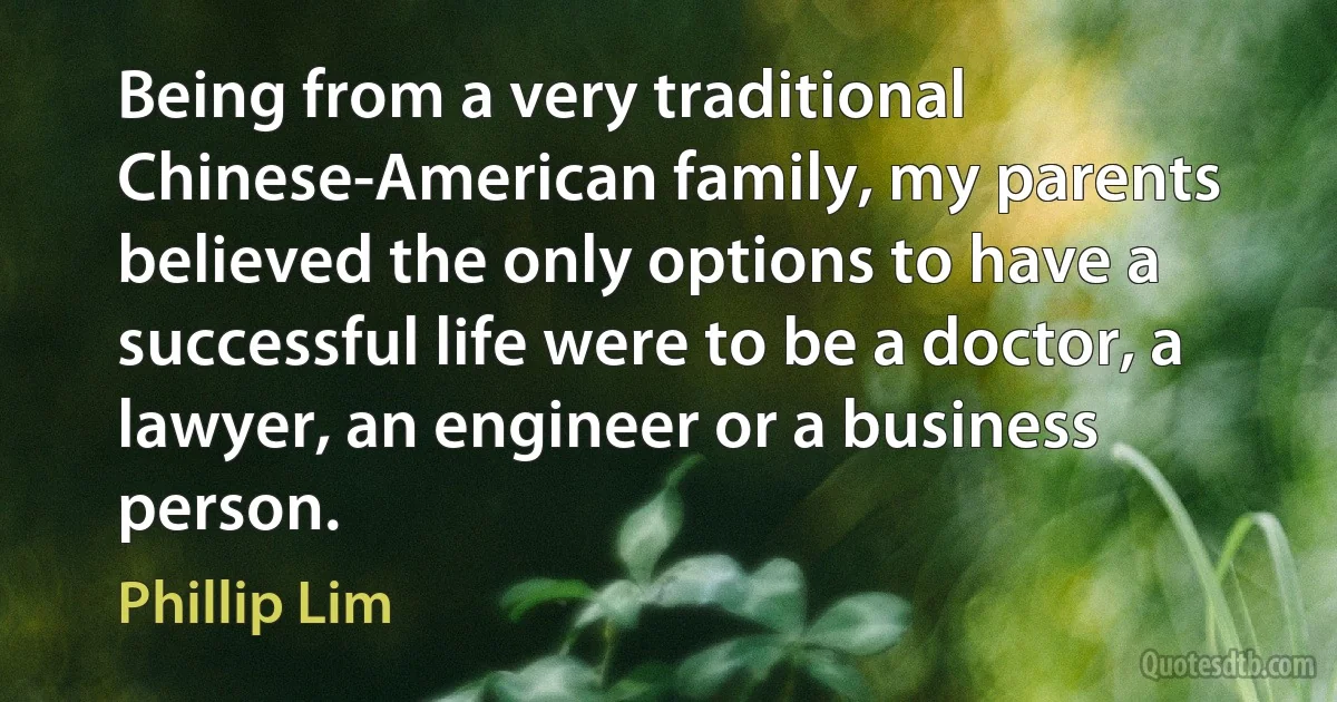 Being from a very traditional Chinese-American family, my parents believed the only options to have a successful life were to be a doctor, a lawyer, an engineer or a business person. (Phillip Lim)