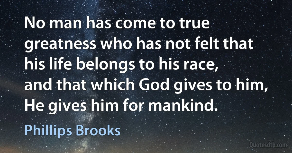 No man has come to true greatness who has not felt that his life belongs to his race, and that which God gives to him, He gives him for mankind. (Phillips Brooks)