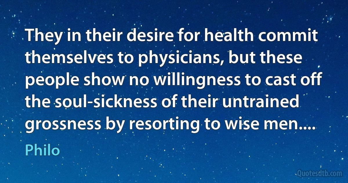 They in their desire for health commit themselves to physicians, but these people show no willingness to cast off the soul-sickness of their untrained grossness by resorting to wise men.... (Philo)