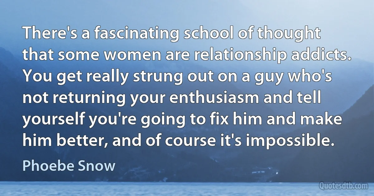 There's a fascinating school of thought that some women are relationship addicts. You get really strung out on a guy who's not returning your enthusiasm and tell yourself you're going to fix him and make him better, and of course it's impossible. (Phoebe Snow)