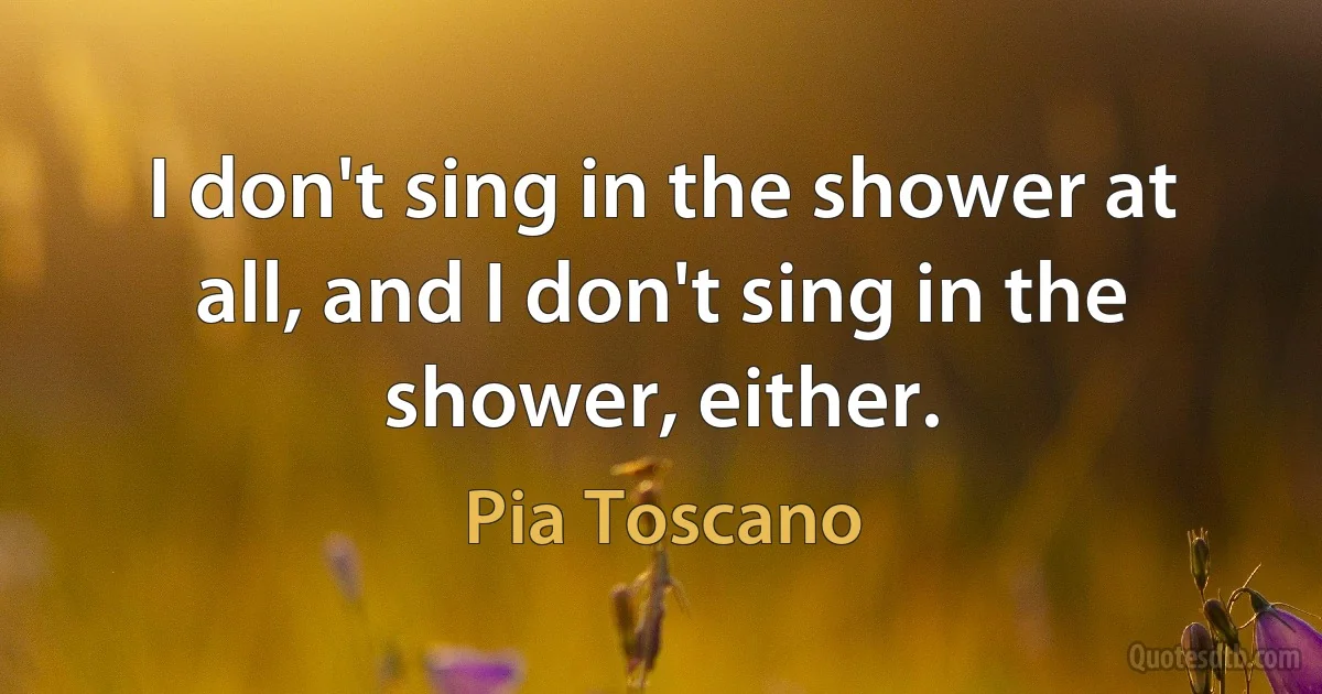 I don't sing in the shower at all, and I don't sing in the shower, either. (Pia Toscano)