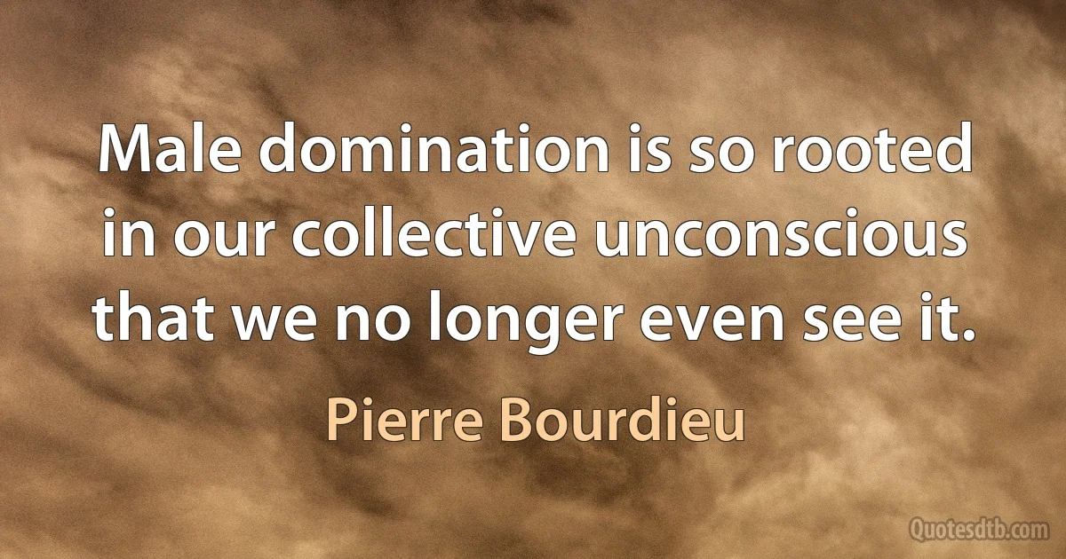 Male domination is so rooted in our collective unconscious that we no longer even see it. (Pierre Bourdieu)