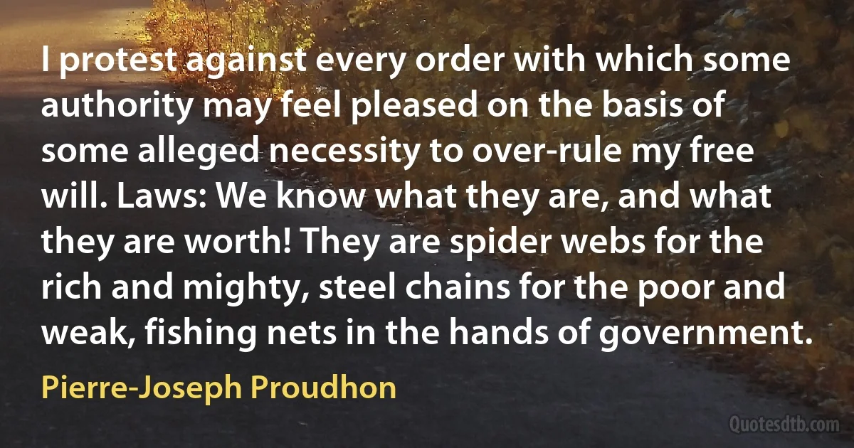 I protest against every order with which some authority may feel pleased on the basis of some alleged necessity to over-rule my free will. Laws: We know what they are, and what they are worth! They are spider webs for the rich and mighty, steel chains for the poor and weak, fishing nets in the hands of government. (Pierre-Joseph Proudhon)