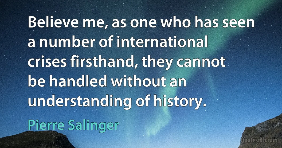 Believe me, as one who has seen a number of international crises firsthand, they cannot be handled without an understanding of history. (Pierre Salinger)