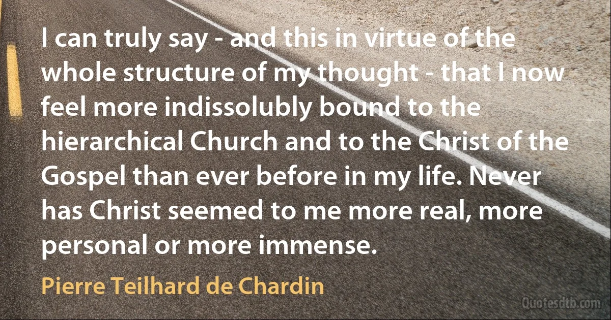 I can truly say - and this in virtue of the whole structure of my thought - that I now feel more indissolubly bound to the hierarchical Church and to the Christ of the Gospel than ever before in my life. Never has Christ seemed to me more real, more personal or more immense. (Pierre Teilhard de Chardin)